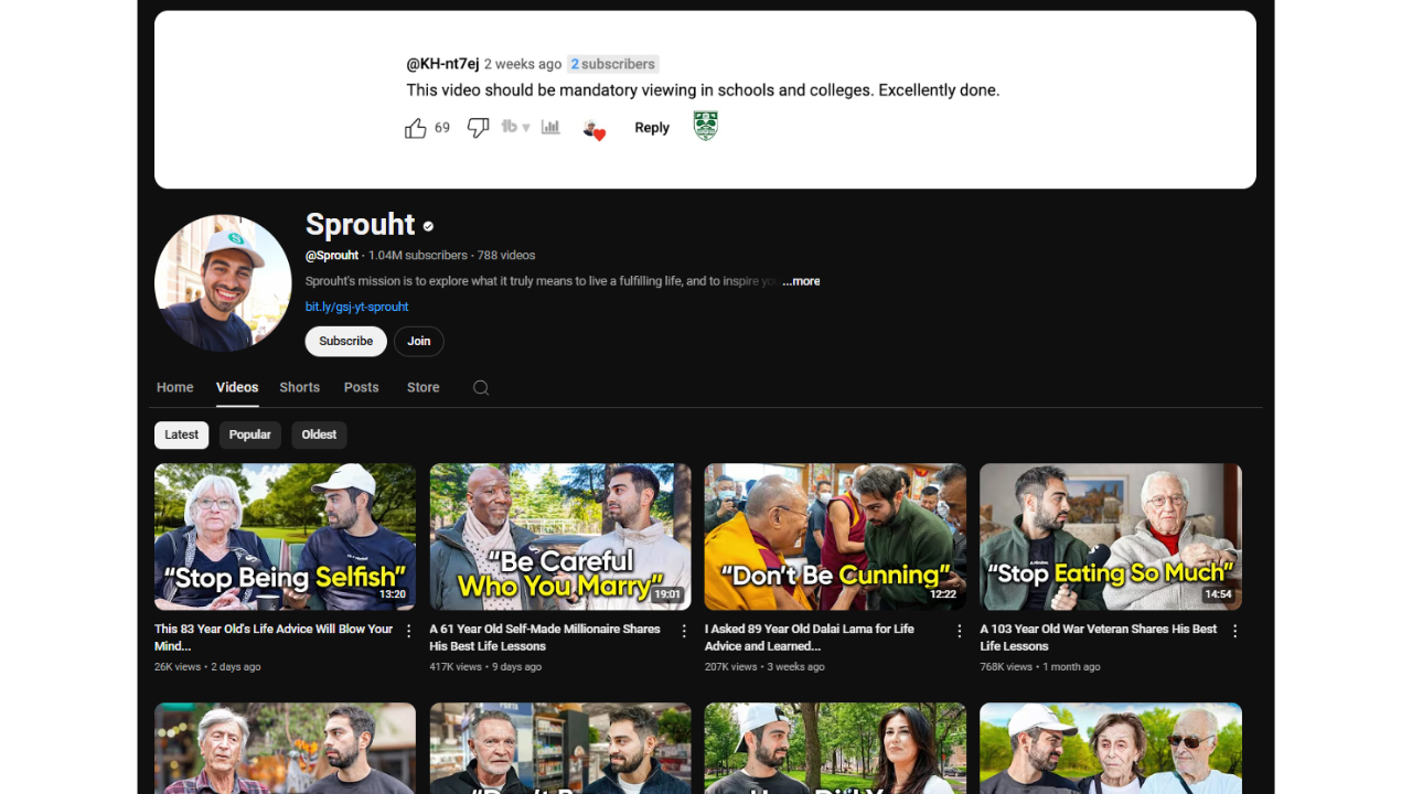 A YouTube channel page screenshot of "Sprouht" (@Sprouht) with 1.04M subscribers. The channel banner shows a comment from a viewer praising a video as "mandatory viewing in schools and colleges." The "Videos" tab displays four thumbnails with titles like "This 83 Year Old's Life Advice Will Blow Your Mind...," "A 61 Year Old Self-Made Millionaire Shares His Best Life Lessons," "I Asked 89 Year Old Dalai Lama for Life Advice and Learned...," and "A 103 Year Old War Veteran Shares His Best Life Lessons." The thumbnails feature elderly people being interviewed. The video durations range from 12:20 to 14:54. The view counts range from 264 to 417K. The uploads date from 2 days to 1 month ago. The video titles also include phrases like "Stop Being Selfish," "Be Careful Who You Marry," "Don't Be Cunning," and "Stop Eating So Much." The channel also has a "Subscribe" and "Join" button.