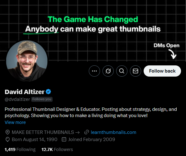 A screenshot of David Altizer's Twitter profile. The banner at the top features the text "The Game Has Changed" in white and "Anybody can make great thumbnails" in a light green, stylized font against a dark background with a grid pattern. His profile picture shows David Altizer, a white man with a mustache and a baseball cap, smiling. His name "David Altizer" is displayed prominently below the banner, followed by his handle "@dvdaltizer" and the text "Follows you" in smaller gray text. His bio reads: "Professional Thumbnail Designer & Educator. Posting about strategy, design, and psychology. Showing you how to make a living doing what you love! View more." Below the bio are links to "MAKE BETTER THUMBNAILS" leading to "https://www.google.com/search?q=learntumbnails.com." His birthdate is listed as "Born August 14, 1990" and he "Joined February 2009." At the bottom, it shows he is following "1,419" people and has "12.7K Followers." The profile also displays icons for tweets, a community, search, notifications, messages, and a "Follow back" button. The "DMs Open" indicator with a downward arrow is visible on the right side of the banner. The overall profile indicates that David Altizer is an expert in creating effective thumbnails and educates others on the subject.