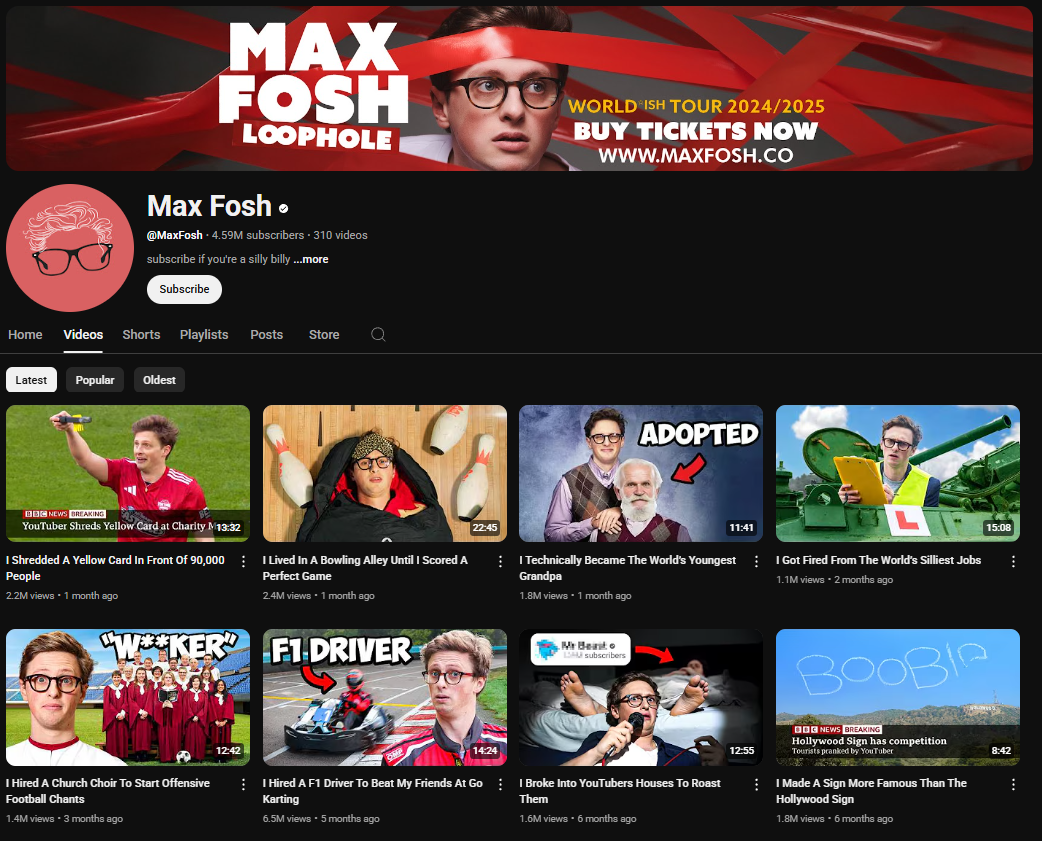 A dark-themed YouTube channel page for Max Fosh. The channel banner features Max Fosh wearing glasses and being wrapped in red tape, with the text "MAX FOSH LOOPHOLE" in white and red. It also promotes his "WORLD ISN'T TOUR 2024/2025" with a website link. The profile picture is a cartoonish red drawing of Max Fosh wearing glasses. The channel name "Max Fosh" is in white letters, followed by a black dot. Below is the channel username "@MaxFosh", the subscriber count (4.59 million), and the video count (310). The banner also includes the text "Subscribe if you're a silly billy ...more" and a "Subscribe" button. The channel page displays tabs for "Home," "Videos," "Shorts," "Playlists," "Posts," "Store," and a search icon. Below these tabs are sorting options for "Latest," "Popular," and "Oldest." The video thumbnails showcase Max Fosh in various comedic and often outlandish situations, with titles like "I Shredded A Yellow Card In Front Of 90,000 People," "I Lived In A Bowling Alley Until I Scored A Perfect Game," "I Technically Became The World's Youngest Grandpa," "I Got Fired From The World's Silliest Jobs," "I Hired A Church Choir To Start Offensive Football Chants," "I Hired A F1 Driver To Beat My Friends At Go Karting," "I Broke Into YouTubers Houses To Roast Them," and "I Made A Sign More Famous Than The Hollywood Sign."