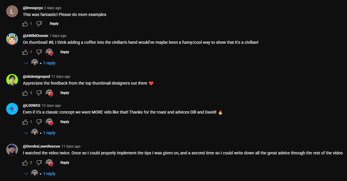 A screenshot of several YouTube comments.  Top Comment by @lmnopzyk (2 days ago): "This was fantastic! Please do more examples" with 1 like and a reply option. Second Comment by @AWildOnesie (7 days ago): "On thumbnail #8, I think adding a coffee into the civilian's hand would've maybe been a funny/cool way to show that it's a civilian!" with 1 like, a reply option, and one reply visible from the commenter. Third Comment by @skdesignspsd (11 days ago): "Appreciate the feedback from the top thumbnail designers out there ❤️" with 5 likes, a reply option, and one reply visible from the commenter. Fourth Comment by @LOOWEE (12 days ago): "Even if it's a classic concept we want MORE vids like that! Thanks for the roast and advices Dill and David! 🔥" with 1 like, a reply option, and one reply visible from the commenter. Bottom Comment by @DereksLawnRescue (11 days ago): "I watched the video twice. Once so I could properly implement the tips I was given on, and a second time so I could write down all the great advice through the rest of the video" with 2 likes, a reply option, and one reply visible from the commenter. The comments collectively express positive feedback on the video's content, with users appreciating the examples, offering suggestions, and requesting more videos on similar topics. The mention of "thumbnail designers" in one comment and the suggestion related to a thumbnail in another indicate the video likely pertains to visual content creation.