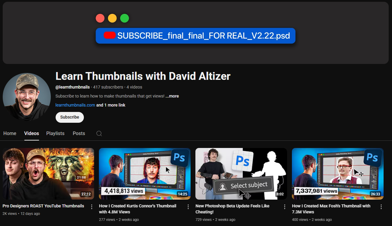 A dark-themed YouTube channel page for "Learn Thumbnails with David Altizer." The channel banner is a simple dark background with three colored circles (red, yellow, green) in the top left, mimicking a closed window's traffic light indicator, and a blue rectangle with white text "SUBSCRIBE_final_final_FOR REAL_V2.22.psd" in the top center, suggesting a design file. The profile picture shows David Altizer wearing a cap and smiling. The channel name "Learn Thumbnails with David Altizer" is in white letters. Below is the channel username "@learnthumbnails", the subscriber count (417K), and the video count (4 videos). The banner also includes the text "Subscribe to learn how to make thumbnails that get views! ...more" and a link to "https://www.google.com/search?q=learnthumbnails.com" along with a "Subscribe" button. The channel page displays tabs for "Home," "Videos," "Playlists," "Posts," and a search icon. Below these tabs are the channel's uploaded videos. The thumbnails showcase David Altizer demonstrating thumbnail creation processes, often using Adobe Photoshop, with titles like "Pro Designers ROAST YouTube Thumbnails," "How I Created Kurtis Conner's Thumbnail with 4.8M Views," "New Photoshop Beta Update Feels Like Cheating!," and "How I Created Max Fosh's Thumbnail with 7.3M Views."