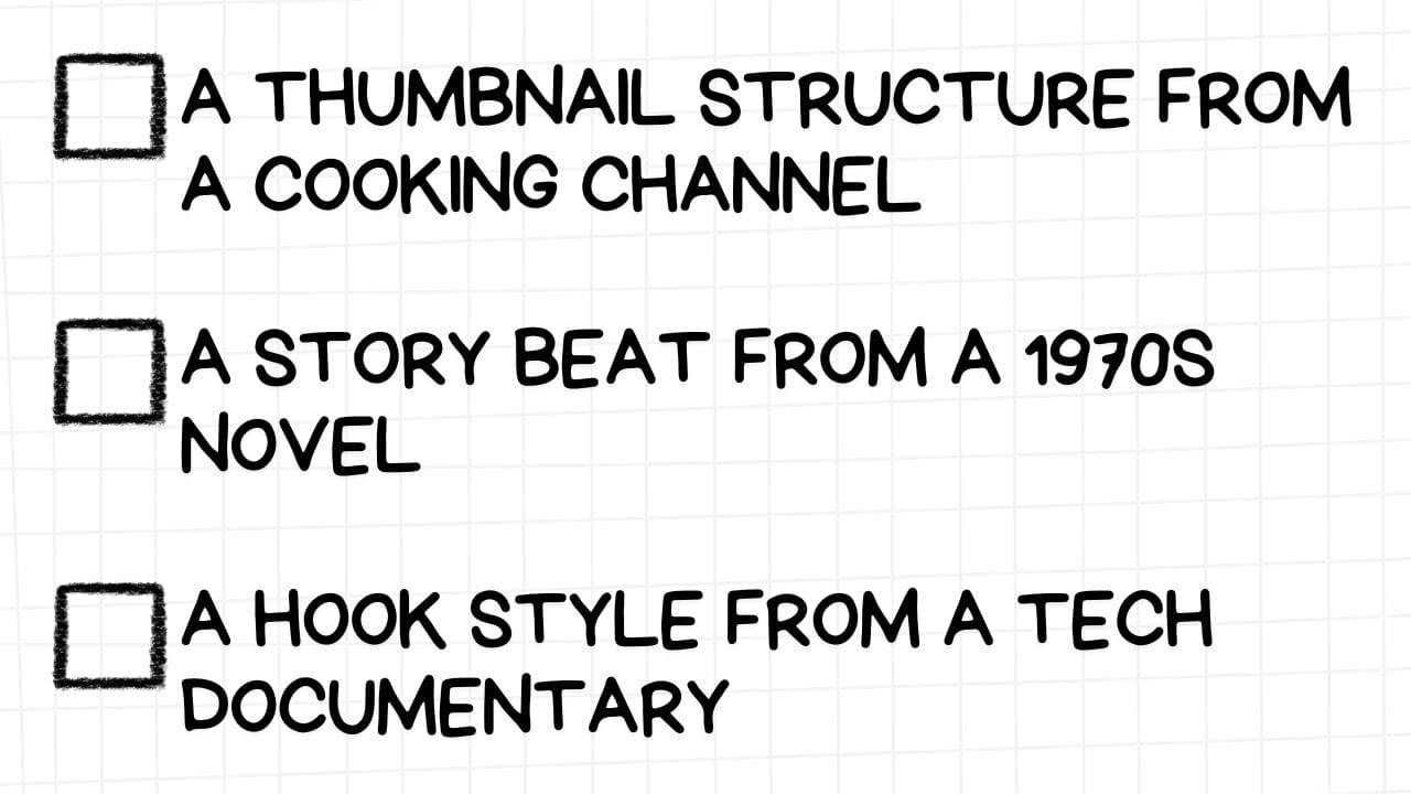 A white rectangular graphic with rounded corners and a light gray grid pattern in the background. On the left side are three empty checkboxes. To the right of each checkbox is an unconventional source of inspiration for content creation elements, presented in bold, black text: A THUMBNAIL STRUCTURE FROM A COOKING CHANNEL A STORY BEAT FROM A 1970S NOVEL A HOOK STYLE FROM A TECH DOCUMENTARY The image encourages content creators to look beyond their immediate niche for innovative ideas, suggesting the adaptation of thumbnail layouts from cooking channels, narrative structures from classic literature, and audience engagement techniques from tech documentaries.