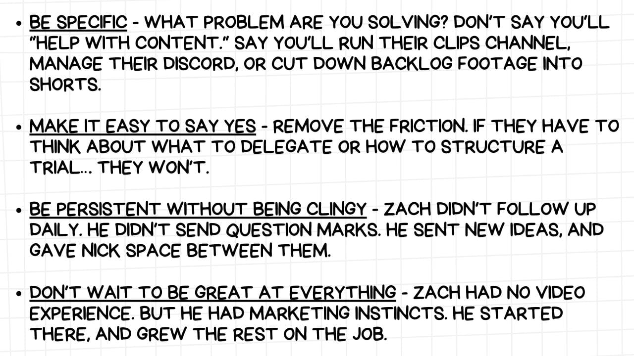 A white rectangular graphic with rounded corners and a light gray grid pattern in the background. On the left side are four bullet points, each followed by a piece of advice in bold, black text:  BE SPECIFIC - WHAT PROBLEM ARE YOU SOLVING? DON'T SAY YOU'LL "HELP WITH CONTENT." SAY YOU'LL RUN THEIR CLIPS CHANNEL, MANAGE THEIR DISCORD, OR CUT DOWN BACKLOG FOOTAGE INTO SHORTS. MAKE IT EASY TO SAY YES - REMOVE THE FRICTION. IF THEY HAVE TO THINK ABOUT WHAT TO DELEGATE OR HOW TO STRUCTURE A TRIAL... THEY WON'T. BE PERSISTENT WITHOUT BEING CLINGY - ZACH DIDN'T FOLLOW UP DAILY. HE DIDN'T SEND QUESTION MARKS. HE SENT NEW IDEAS, AND GAVE NICK SPACE BETWEEN THEM. DON'T WAIT TO BE GREAT AT EVERYTHING - ZACH HAD NO VIDEO EXPERIENCE. BUT HE HAD MARKETING INSTINCTS. HE STARTED THERE, AND GREW THE REST ON THE JOB. The image emphasizes the importance of clarity, ease of engagement, respectful persistence, and leveraging existing skills while learning new ones when offering help or seeking collaboration. The mention of "Zach" and "Nick" suggests this advice might be based on a specific example or anecdote.