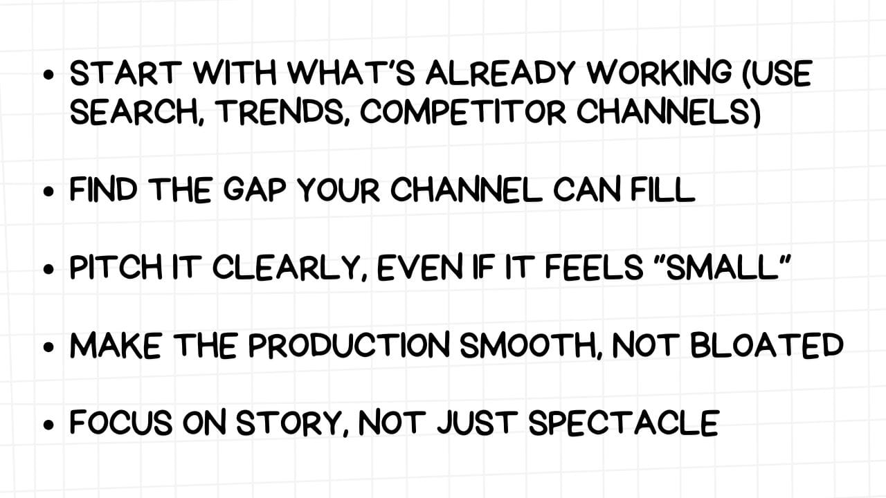 A white rectangular graphic with rounded corners and a light gray grid pattern in the background. On the left side are five bullet points, each followed by a piece of advice in bold, black text:  START WITH WHAT'S ALREADY WORKING (USE SEARCH, TRENDS, COMPETITOR CHANNELS) FIND THE GAP YOUR CHANNEL CAN FILL PITCH IT CLEARLY, EVEN IF IT FEELS "SMALL" MAKE THE PRODUCTION SMOOTH, NOT BLOATED FOCUS ON STORY, NOT JUST SPECTACLE The image emphasizes the importance of researching existing successful content, identifying unique opportunities, communicating ideas concisely, prioritizing efficient production, and focusing on narrative over mere visual flair.