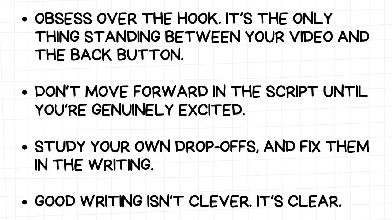 Tips for effective video scripting and audience engagement.  Alt Text: A white rectangular graphic with rounded corners and a light gray grid pattern in the background. On the left side are four bullet points, each followed by a piece of advice in bold, black text:  OBSESS OVER THE HOOK. IT'S THE ONLY THING STANDING BETWEEN YOUR VIDEO AND THE BACK BUTTON. DON'T MOVE FORWARD IN THE SCRIPT UNTIL YOU'RE GENUINELY EXCITED. STUDY YOUR OWN DROP-OFFS, AND FIX THEM IN THE WRITING. GOOD WRITING ISN'T CLEVER. IT'S CLEAR. The image emphasizes the critical importance of a compelling introduction ("hook") to retain viewers, the need for genuine enthusiasm in the content creation process, the value of analyzing audience retention data to improve writing, and the priority of clarity over cleverness in effective communication.