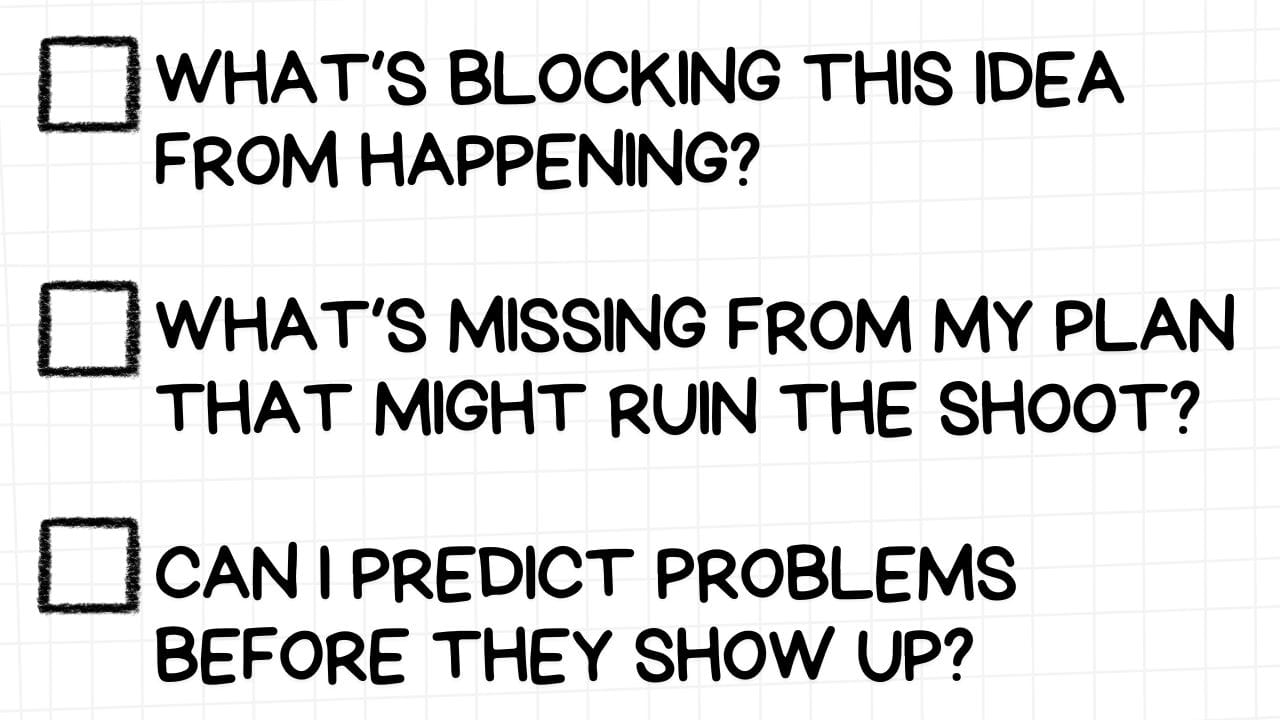 A white rectangular graphic with rounded corners and a light gray grid pattern in the background. On the left side are three empty checkboxes. To the right of each checkbox is a proactive problem-solving question in bold, black text:  WHAT'S BLOCKING THIS IDEA FROM HAPPENING? WHAT'S MISSING FROM MY PLAN THAT MIGHT RUIN THE SHOOT? CAN I PREDICT PROBLEMS BEFORE THEY SHOW UP? The image emphasizes the importance of identifying obstacles, anticipating potential issues, and proactively addressing them to ensure the successful execution of a project.