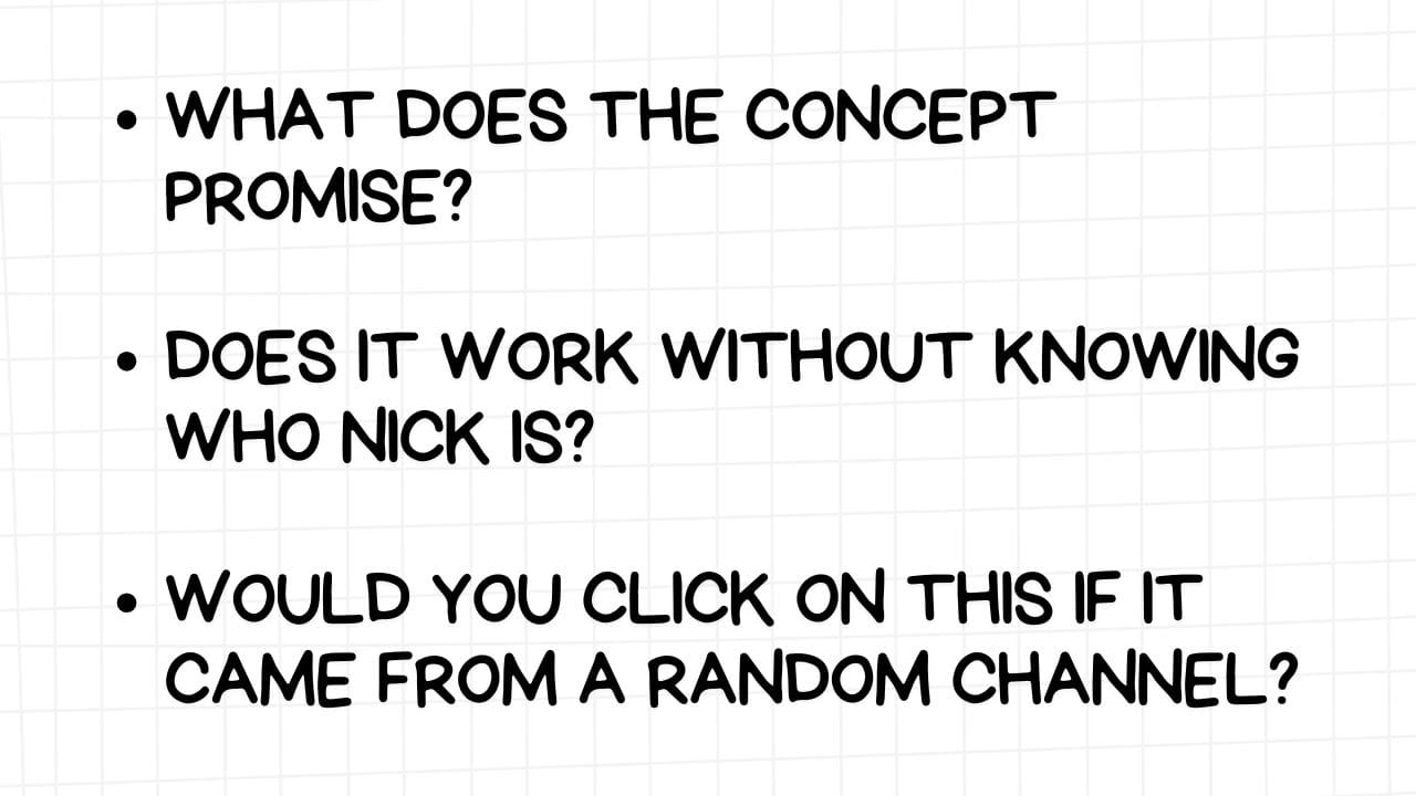 A white rectangular graphic with rounded corners and a light gray grid pattern in the background. On the left side are three bullet points, each followed by a question in bold, black text:  WHAT DOES THE CONCEPT PROMISE? DOES IT WORK WITHOUT KNOWING WHO NICK IS? WOULD YOU CLICK ON THIS IF IT CAME FROM A RANDOM CHANNEL? The image encourages content creators to consider the core value proposition of their idea, whether it relies on the creator's established persona, and if it has enough intrinsic interest to attract a broad audience, even those unfamiliar with the creator.