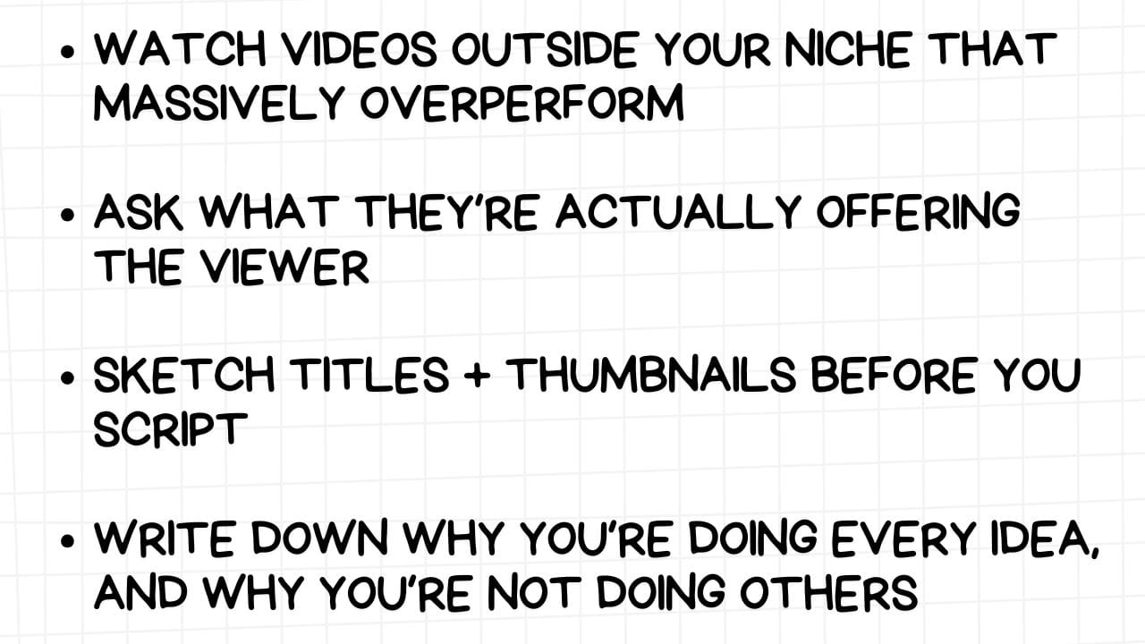 A white rectangular graphic with rounded corners and a light gray grid pattern in the background. On the left side are four bullet points, each followed by a content creation strategy in bold, black text:  WATCH VIDEOS OUTSIDE YOUR NICHE THAT MASSIVELY OVERPERFORM ASK WHAT THEY'RE ACTUALLY OFFERING THE VIEWER SKETCH TITLES + THUMBNAILS BEFORE YOU SCRIPT WRITE DOWN WHY YOU'RE DOING EVERY IDEA, AND WHY YOU'RE NOT DOING OTHERS The image encourages content creators to analyze successful videos from diverse areas to understand their appeal, to focus on the value proposition for the audience, to consider visual presentation early in the creative process, and to maintain a clear rationale for their content decisions.