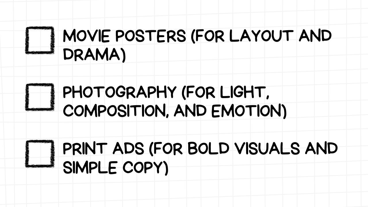 A white rectangular graphic with rounded corners and a light gray grid pattern in the background. On the left side are three empty checkboxes. To the right of each checkbox is a suggestion for drawing inspiration from a specific visual medium, along with the aspects to focus on, presented in bold, black text:  MOVIE POSTERS (FOR LAYOUT AND DRAMA) PHOTOGRAPHY (FOR LIGHT, COMPOSITION, AND EMOTION) PRINT ADS (FOR BOLD VISUALS AND SIMPLE COPY) The image suggests that analyzing the design principles of movie posters, photography, and print advertisements can provide valuable insights for creating compelling and effective YouTube thumbnails.